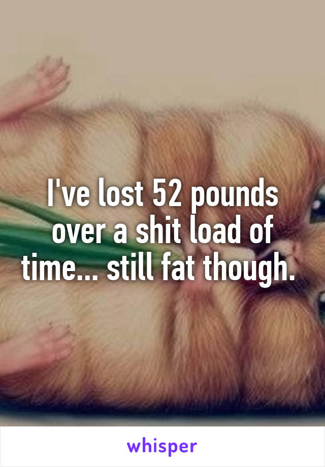 I've lost 52 pounds over a shit load of time... still fat though. 