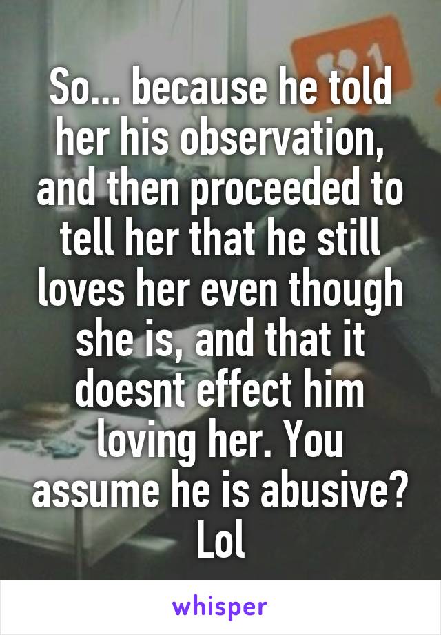 So... because he told her his observation, and then proceeded to tell her that he still loves her even though she is, and that it doesnt effect him loving her. You assume he is abusive? Lol