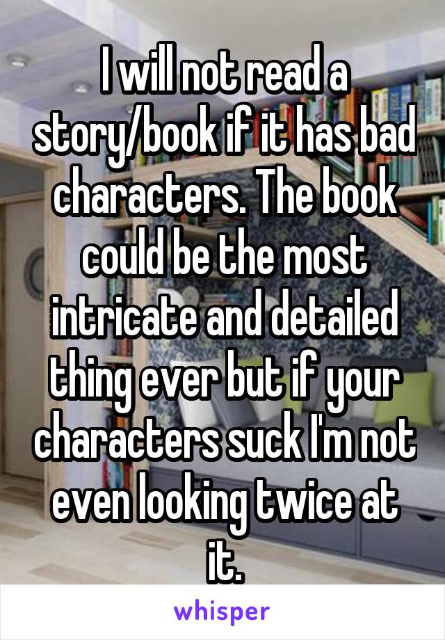 I will not read a story/book if it has bad characters. The book could be the most intricate and detailed thing ever but if your characters suck I'm not even looking twice at it.