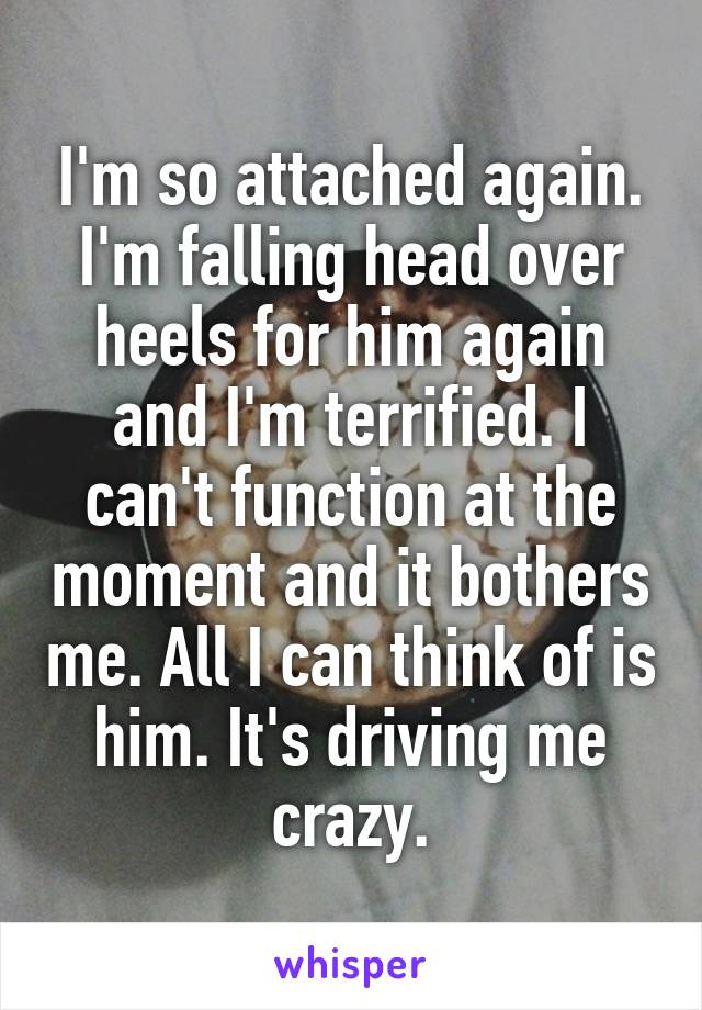 I'm so attached again. I'm falling head over heels for him again and I'm terrified. I can't function at the moment and it bothers me. All I can think of is him. It's driving me crazy.