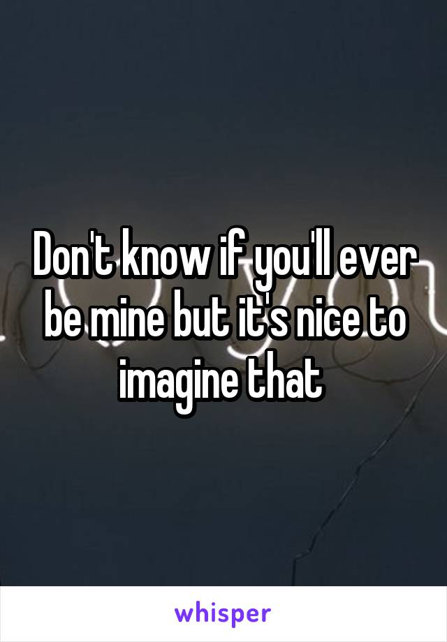 Don't know if you'll ever be mine but it's nice to imagine that 