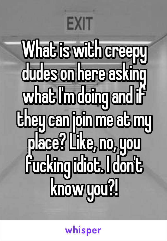 What is with creepy dudes on here asking what I'm doing and if they can join me at my place? Like, no, you fucking idiot. I don't know you?!