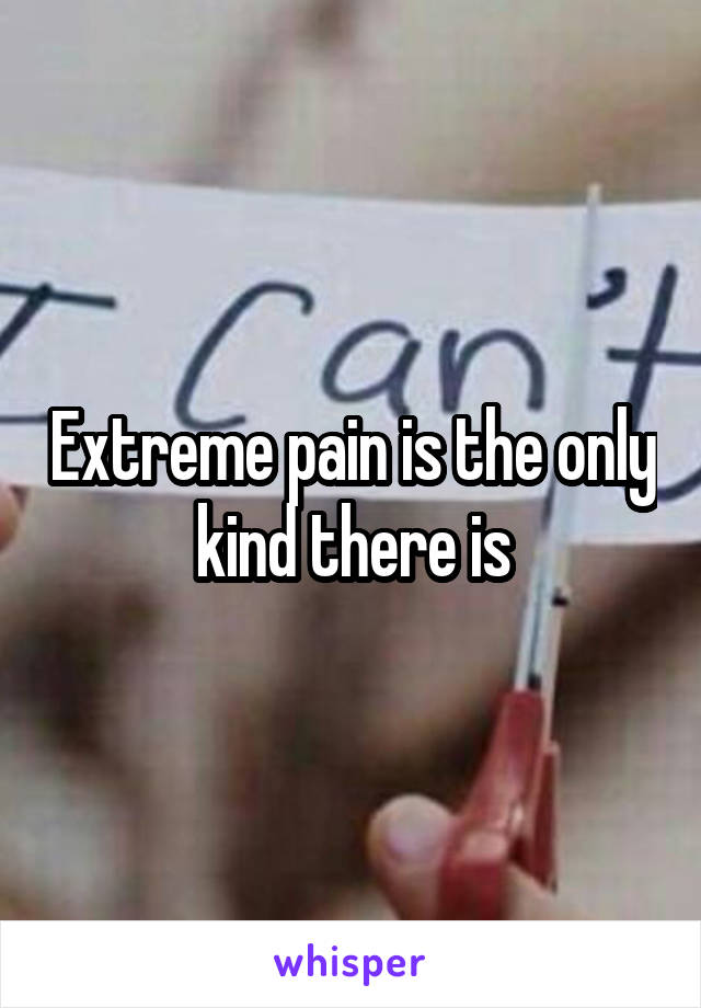 Extreme pain is the only kind there is