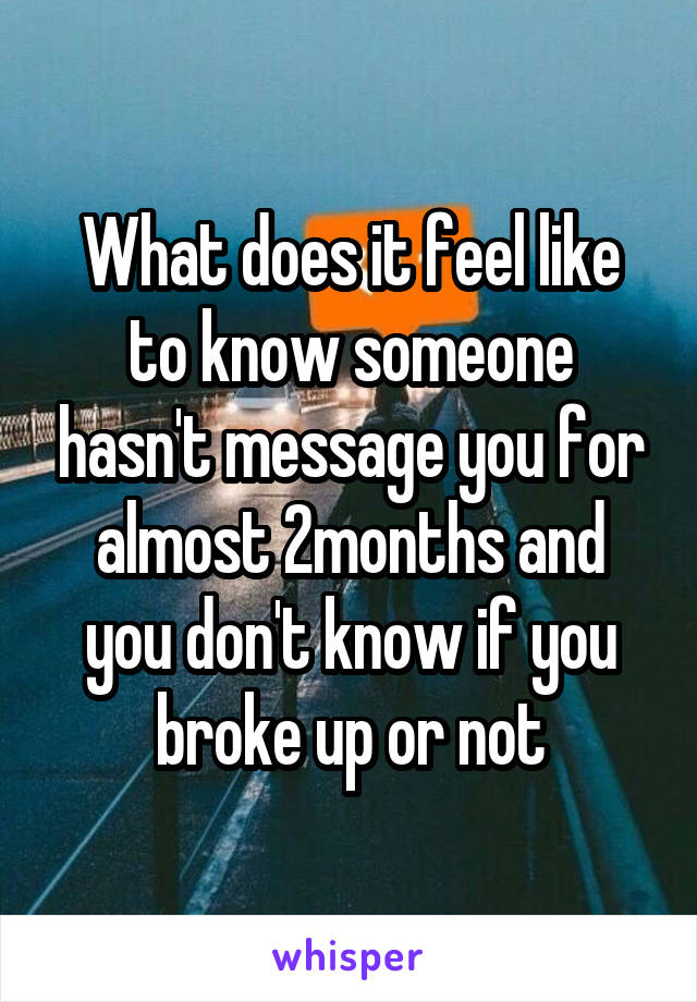 What does it feel like to know someone hasn't message you for almost 2months and you don't know if you broke up or not