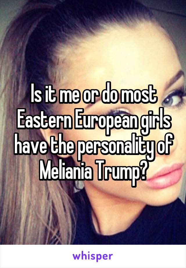 Is it me or do most Eastern European girls have the personality of Meliania Trump?