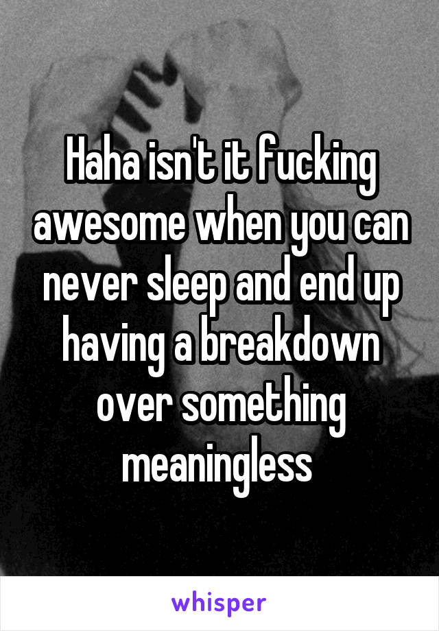 Haha isn't it fucking awesome when you can never sleep and end up having a breakdown over something meaningless 