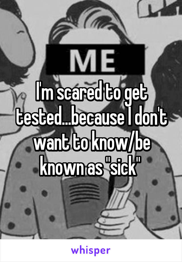 I'm scared to get tested...because I don't want to know/be known as "sick" 