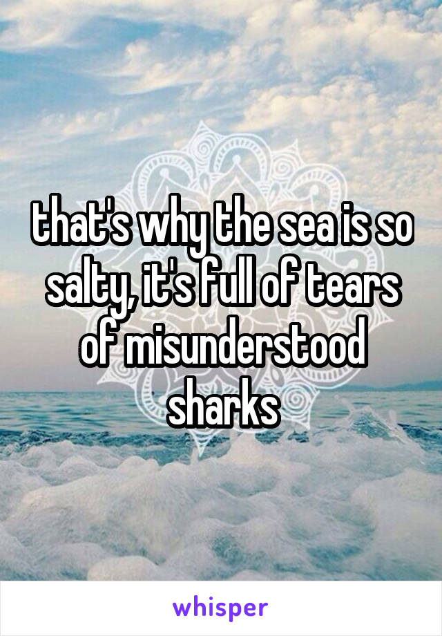 that's why the sea is so salty, it's full of tears of misunderstood sharks