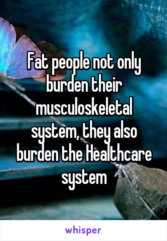 Fat people not only burden their musculoskeletal system, they also burden the Healthcare system