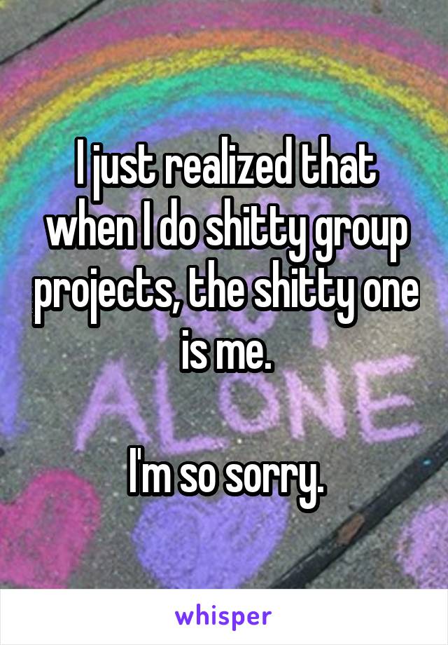 I just realized that when I do shitty group projects, the shitty one is me.

I'm so sorry.