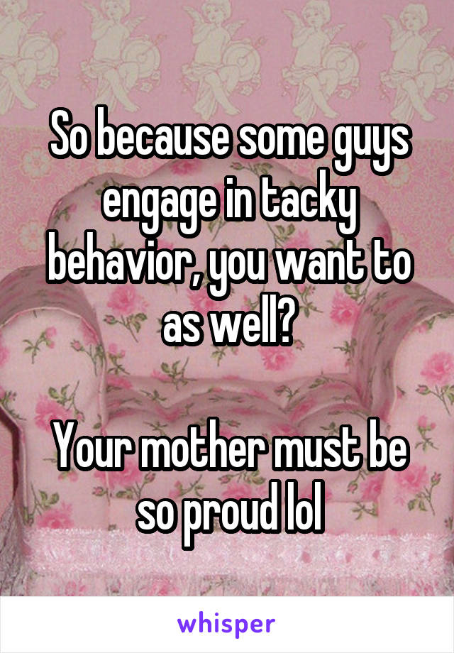 So because some guys engage in tacky behavior, you want to as well?

Your mother must be so proud lol