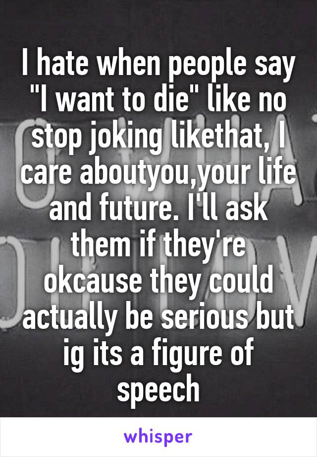 I hate when people say "I want to die" like no stop joking likethat, I care aboutyou,your life and future. I'll ask them if they're okcause they could actually be serious but ig its a figure of speech