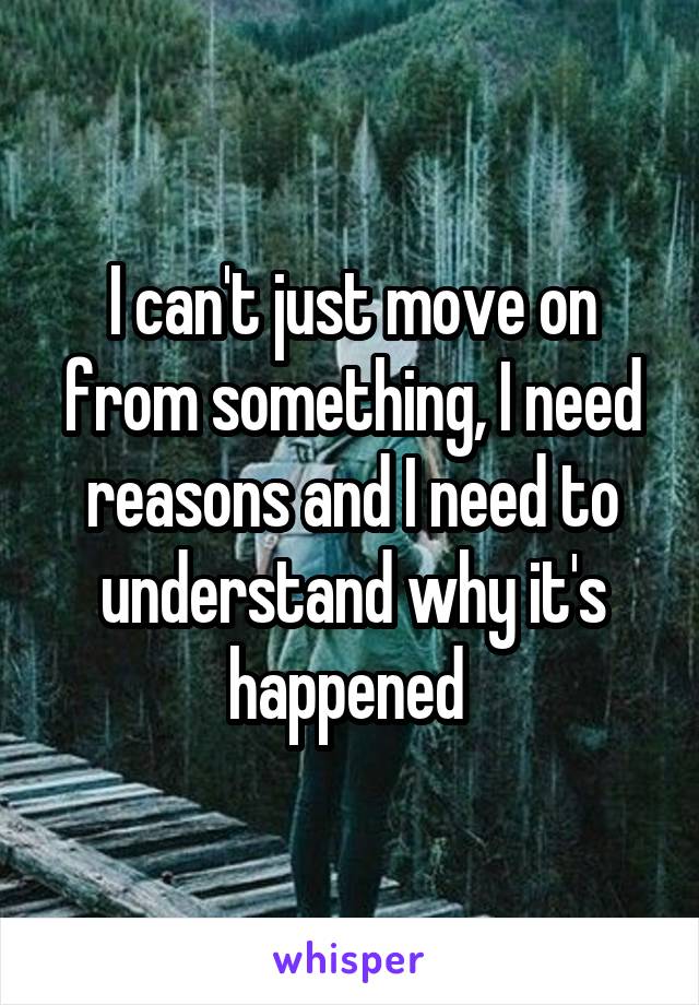 I can't just move on from something, I need reasons and I need to understand why it's happened 