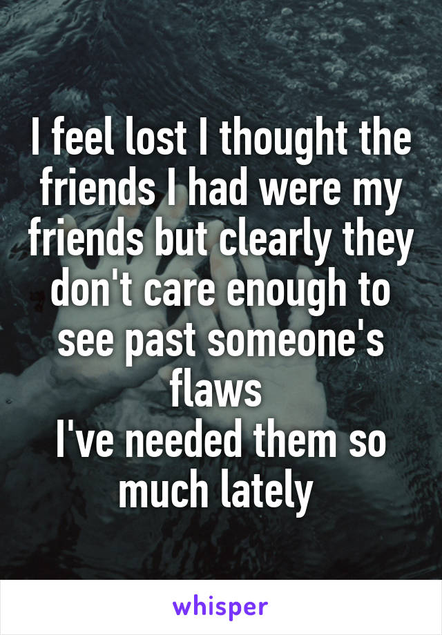 I feel lost I thought the friends I had were my friends but clearly they don't care enough to see past someone's flaws 
I've needed them so much lately 