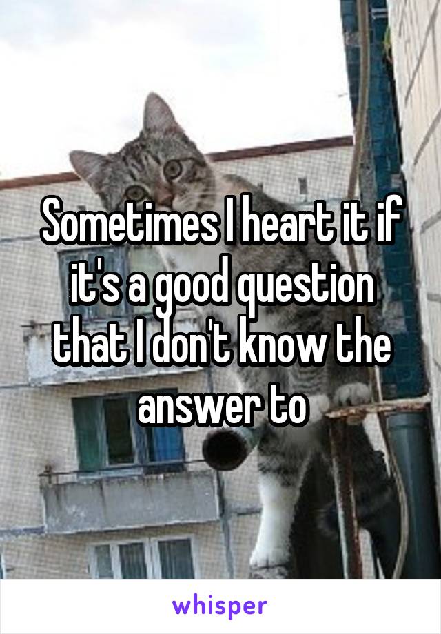 Sometimes I heart it if it's a good question that I don't know the answer to