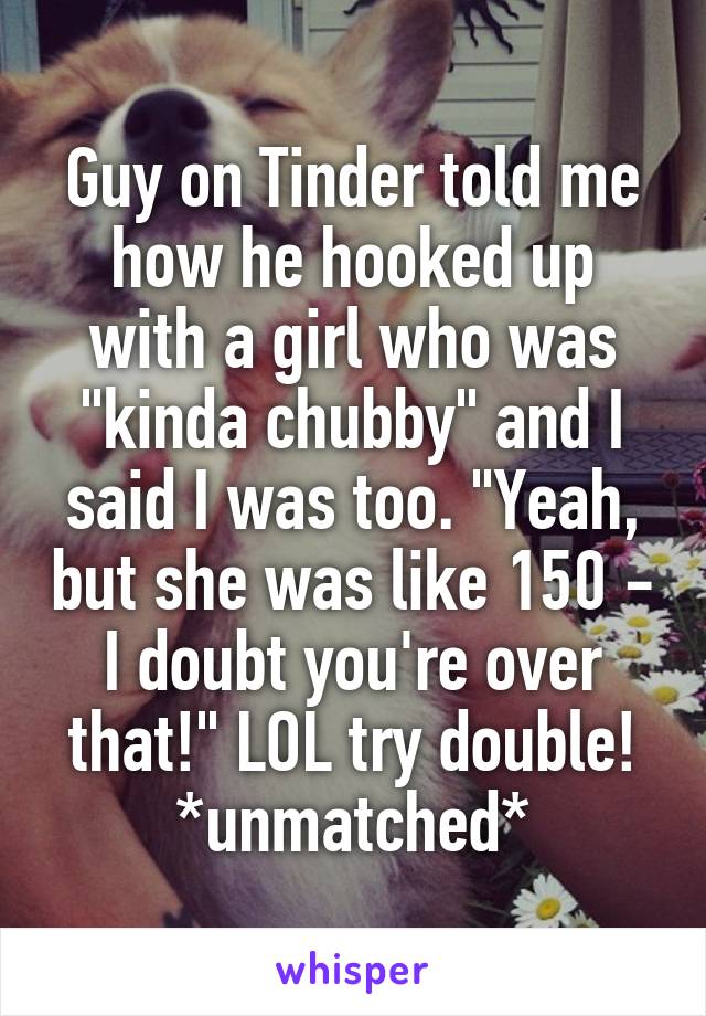 Guy on Tinder told me how he hooked up with a girl who was "kinda chubby" and I said I was too. "Yeah, but she was like 150 - I doubt you're over that!" LOL try double!
*unmatched*