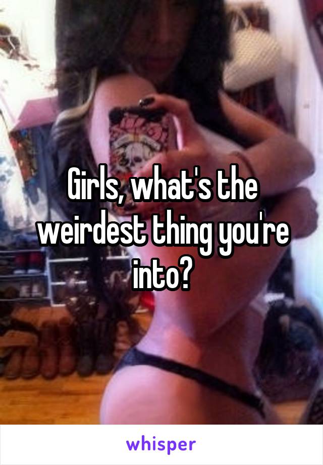 Girls, what's the weirdest thing you're into?