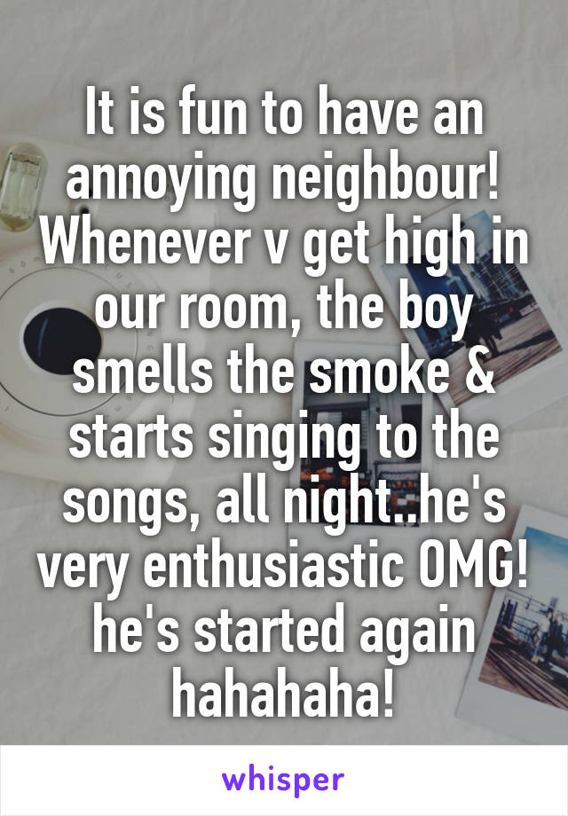 It is fun to have an annoying neighbour! Whenever v get high in our room, the boy smells the smoke & starts singing to the songs, all night..he's very enthusiastic OMG! he's started again hahahaha!