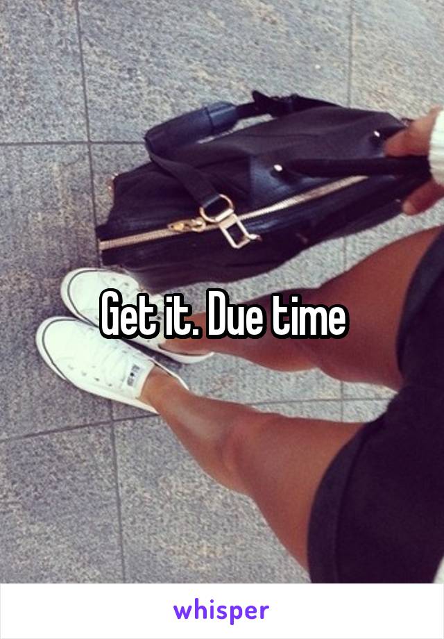 Get it. Due time