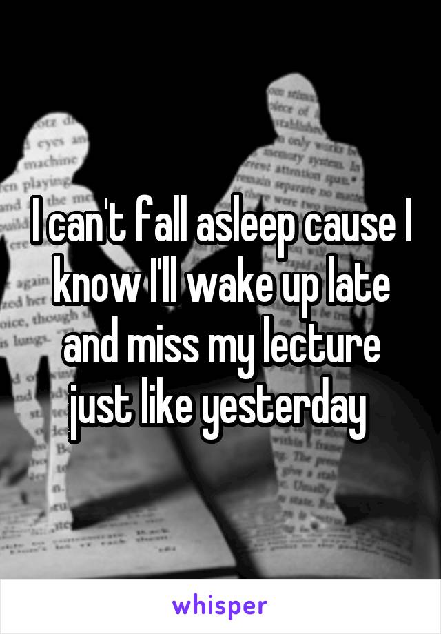 I can't fall asleep cause I know I'll wake up late and miss my lecture just like yesterday 