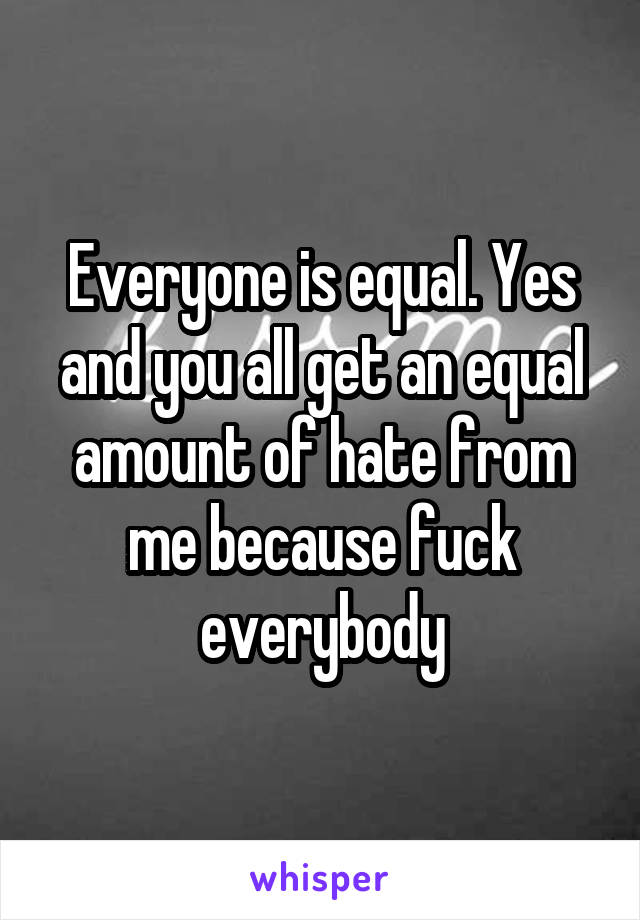 Everyone is equal. Yes and you all get an equal amount of hate from me because fuck everybody