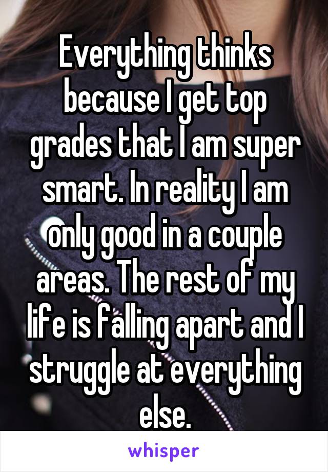 Everything thinks because I get top grades that I am super smart. In reality I am only good in a couple areas. The rest of my life is falling apart and I struggle at everything else.