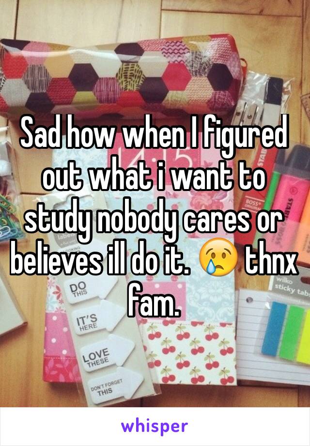 Sad how when I figured out what i want to study nobody cares or believes ill do it. 😢 thnx fam.