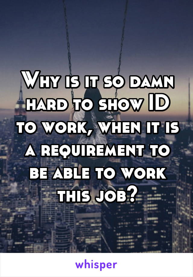 Why is it so damn hard to show ID to work, when it is a requirement to be able to work this job?