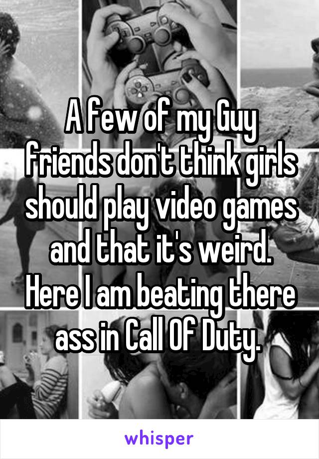 A few of my Guy friends don't think girls should play video games and that it's weird. Here I am beating there ass in Call Of Duty. 