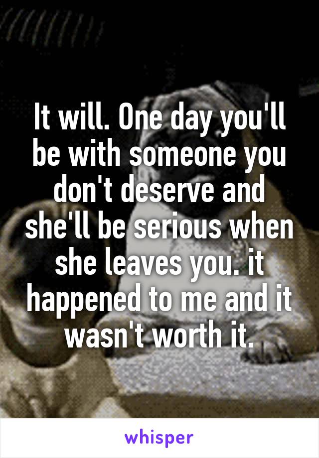 It will. One day you'll be with someone you don't deserve and she'll be serious when she leaves you. it happened to me and it wasn't worth it.