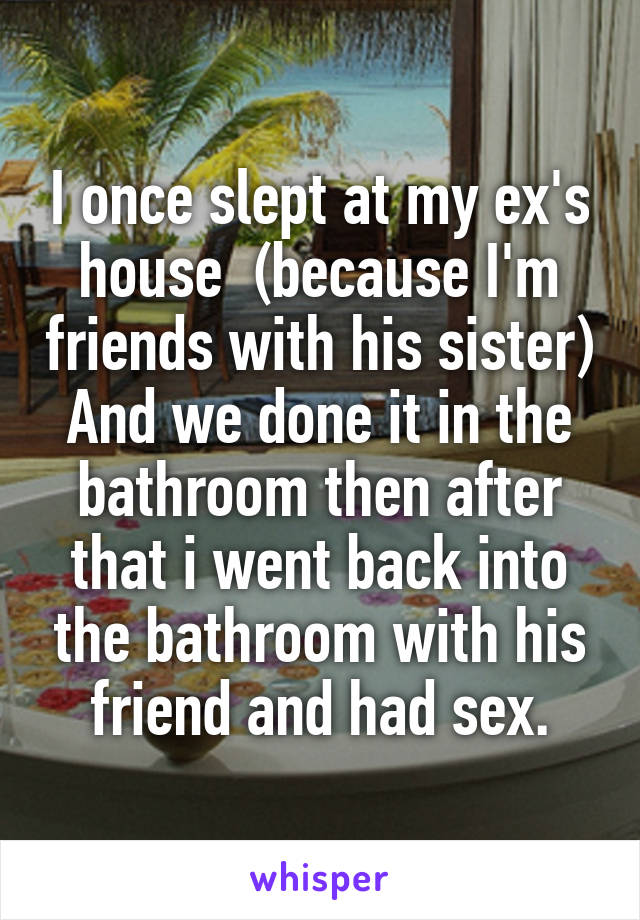 I once slept at my ex's house  (because I'm friends with his sister)
And we done it in the bathroom then after that i went back into the bathroom with his friend and had sex.