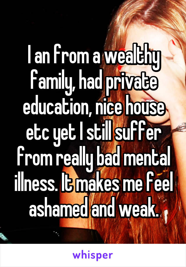 I an from a wealthy family, had private education, nice house etc yet I still suffer from really bad mental illness. It makes me feel ashamed and weak.