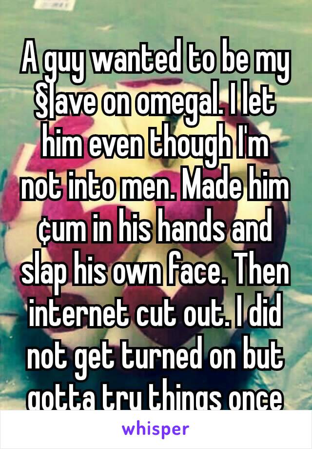 A guy wanted to be my §|ave on omegal. I let him even though I'm not into men. Made him ¢um in his hands and slap his own face. Then internet cut out. I did not get turned on but gotta try things once