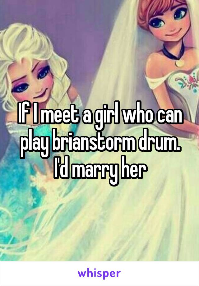 If I meet a girl who can play brianstorm drum. I'd marry her