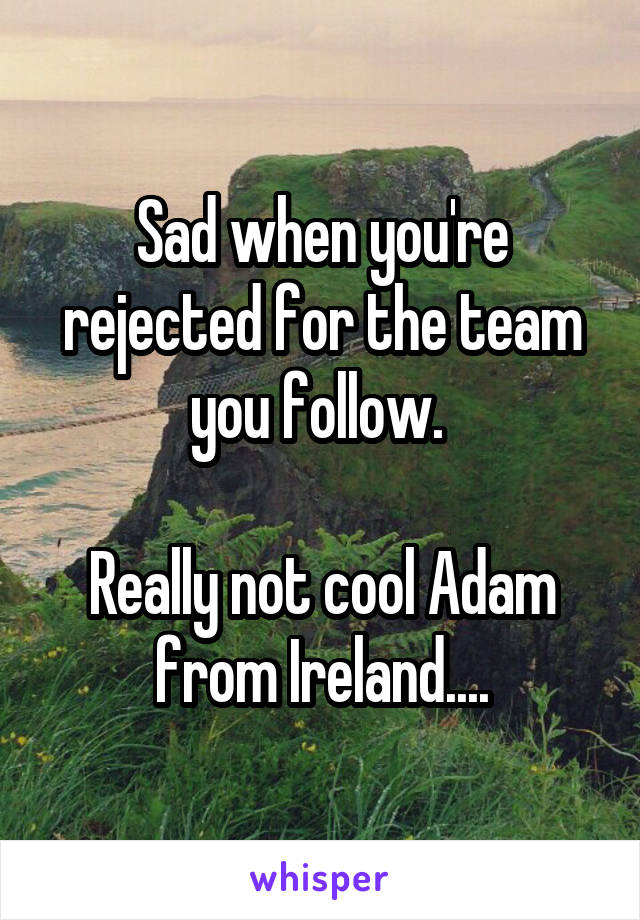 Sad when you're rejected for the team you follow. 

Really not cool Adam from Ireland....