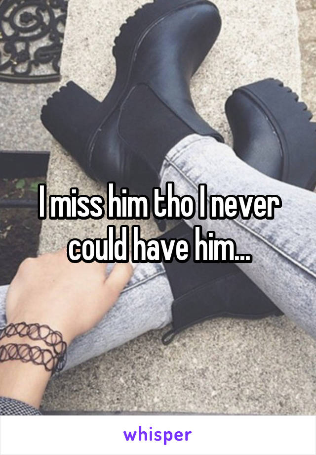 I miss him tho I never could have him...