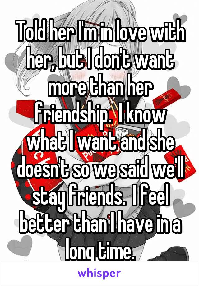 Told her I'm in love with her, but I don't want more than her friendship.  I know what I want and she doesn't so we said we'll stay friends.  I feel better than I have in a long time.