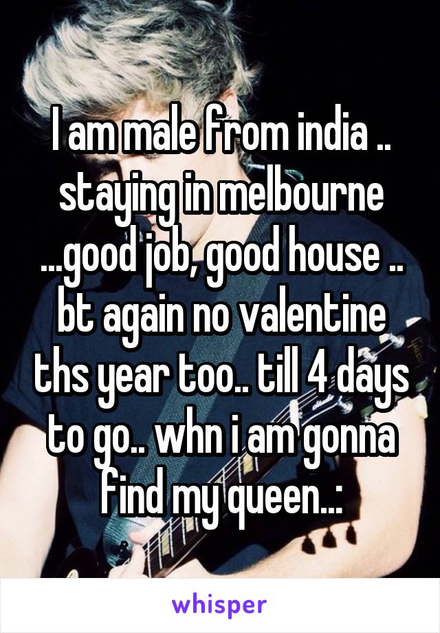 I am male from india .. staying in melbourne ...good job, good house .. bt again no valentine ths year too.. till 4 days to go.. whn i am gonna find my queen..: