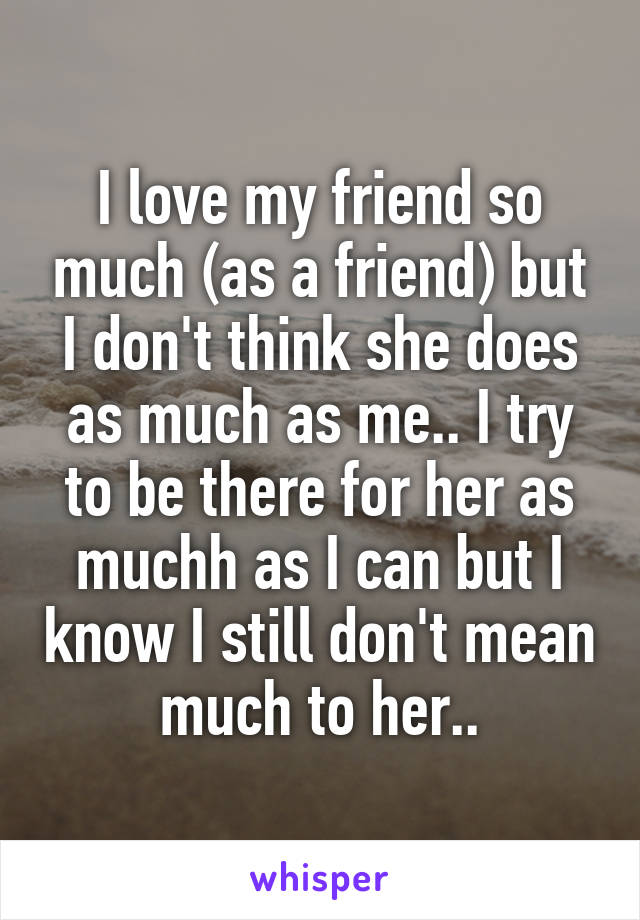 I love my friend so much (as a friend) but I don't think she does as much as me.. I try to be there for her as muchh as I can but I know I still don't mean much to her..