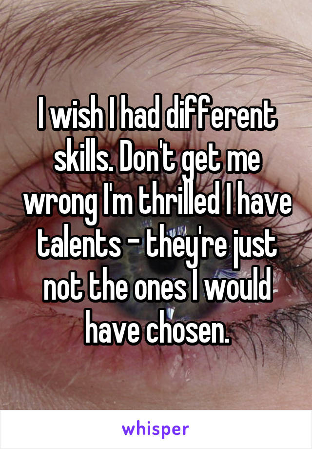 I wish I had different skills. Don't get me wrong I'm thrilled I have talents - they're just not the ones I would have chosen.