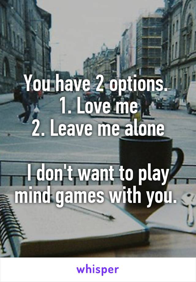 You have 2 options. 
1. Love me
2. Leave me alone

I don't want to play mind games with you. 