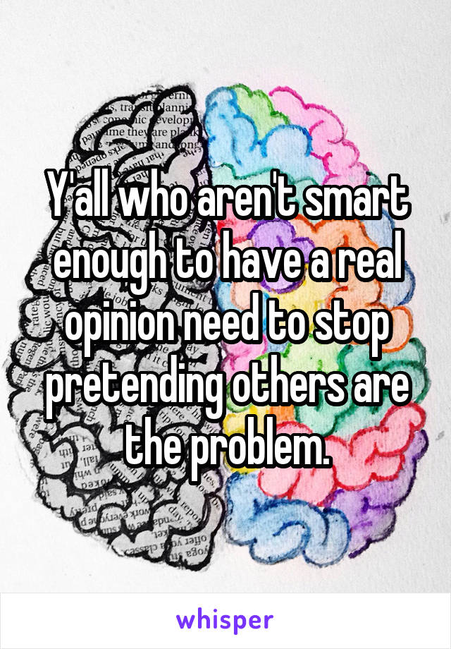 Y'all who aren't smart enough to have a real opinion need to stop pretending others are the problem.