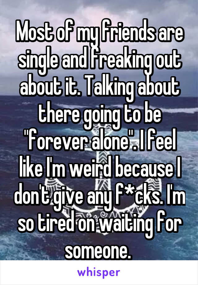 Most of my friends are single and freaking out about it. Talking about there going to be "forever alone". I feel like I'm weird because I don't give any f*cks. I'm so tired on waiting for someone. 