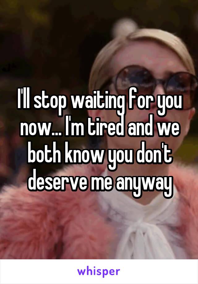 I'll stop waiting for you now... I'm tired and we both know you don't deserve me anyway