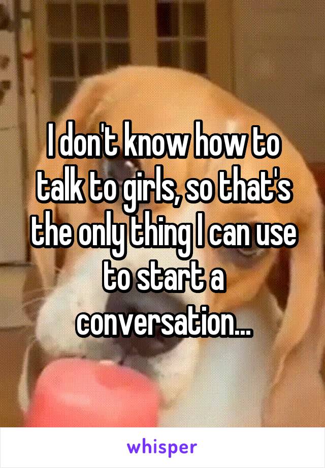 I don't know how to talk to girls, so that's the only thing I can use to start a conversation...