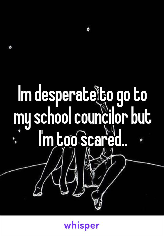 Im desperate to go to my school councilor but I'm too scared..