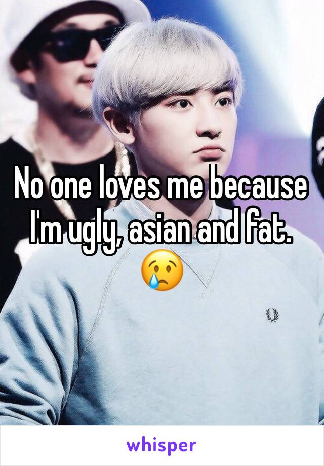 No one loves me because I'm ugly, asian and fat. 😢