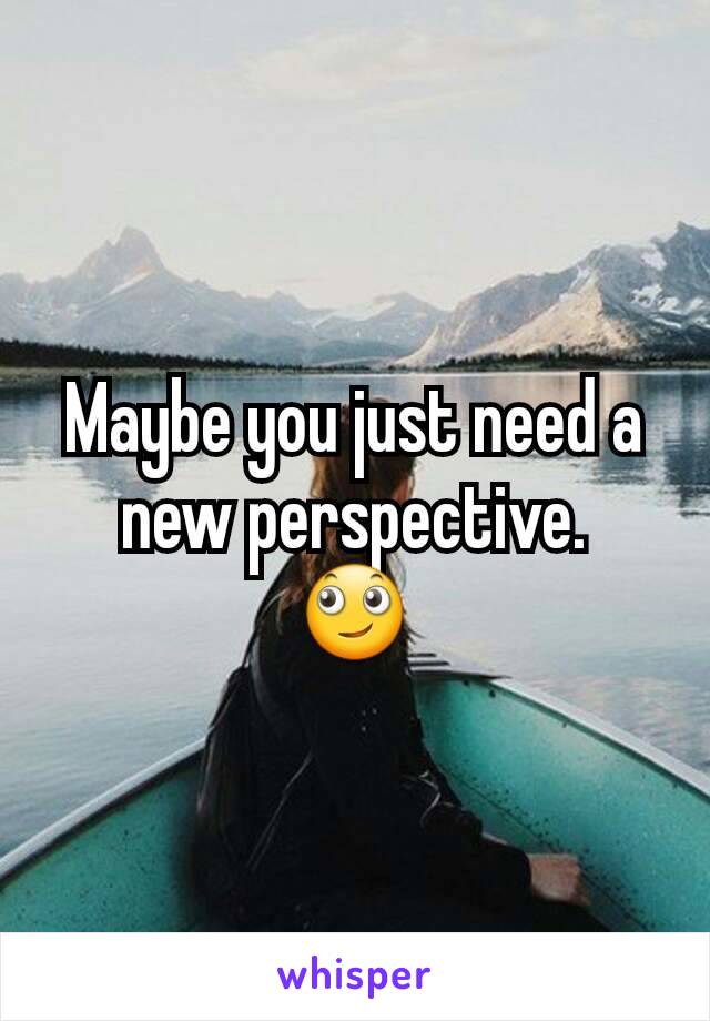 Maybe you just need a new perspective.
🙄