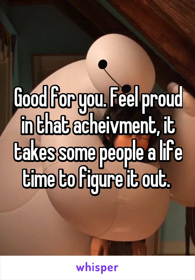 Good for you. Feel proud in that acheivment, it takes some people a life time to figure it out. 