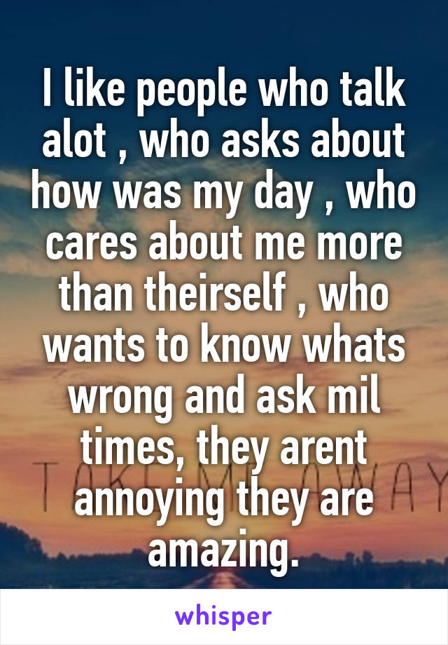 I like people who talk alot , who asks about how was my day , who cares about me more than theirself , who wants to know whats wrong and ask mil times, they arent annoying they are amazing.